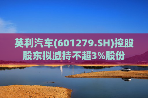 英利汽车(601279.SH)控股股东拟减持不超3%股份