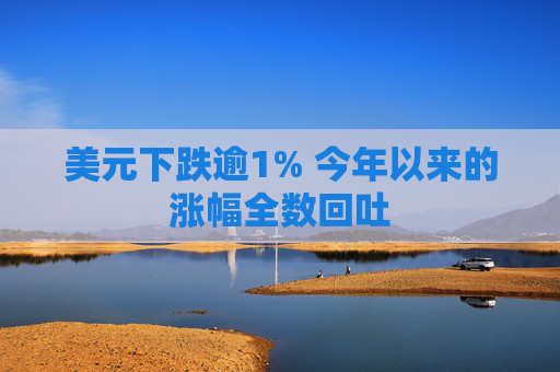 美元下跌逾1% 今年以来的涨幅全数回吐