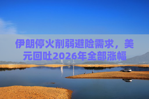 伊朗停火削弱避险需求，美元回吐2026年全部涨幅