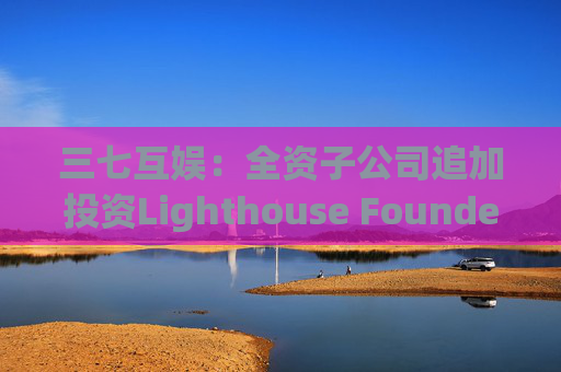 三七互娱：全资子公司追加投资Lighthouse Founders' Fund L.P.300万美元