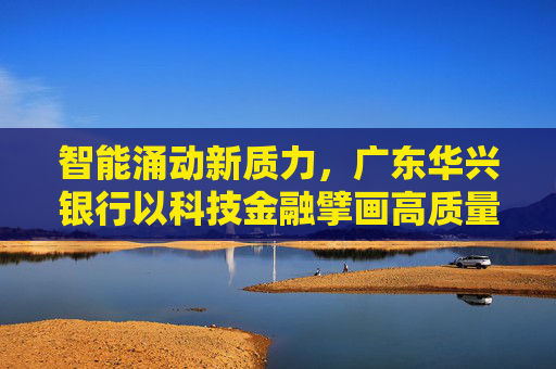 智能涌动新质力，广东华兴银行以科技金融擘画高质量发展蓝图