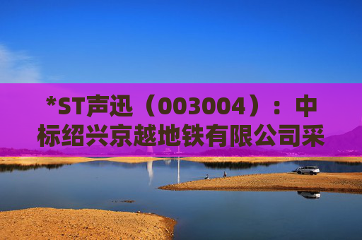 *ST声迅（003004）：中标绍兴京越地铁有限公司采购项目，中标金额为390.00万元