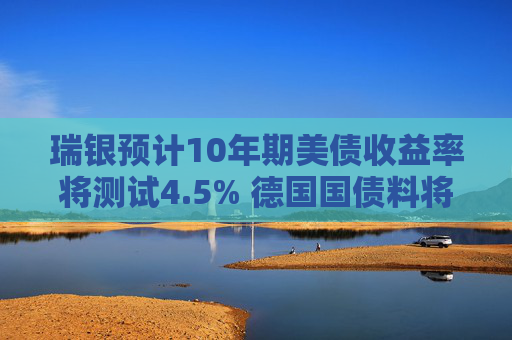 瑞银预计10年期美债收益率将测试4.5% 德国国债料将跑赢