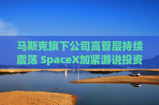 马斯克旗下公司高管层持续震荡 SpaceX加紧游说投资者