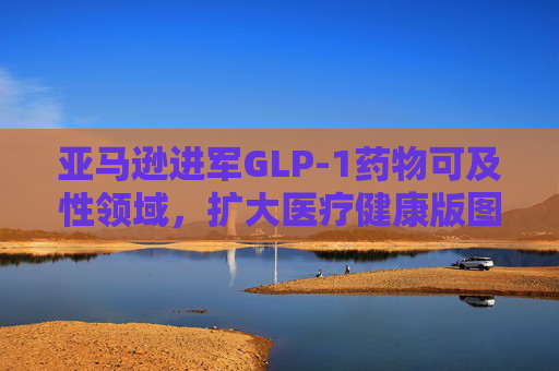 亚马逊进军GLP-1药物可及性领域，扩大医疗健康版图