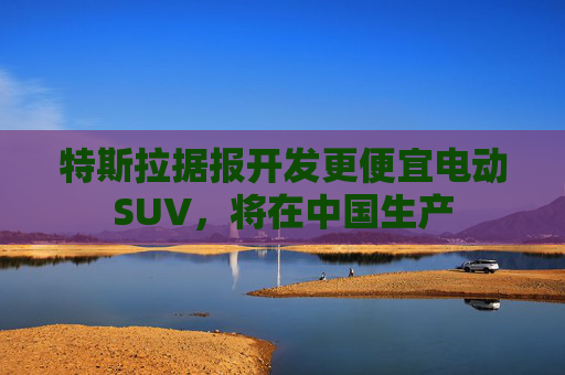 特斯拉据报开发更便宜电动SUV，将在中国生产