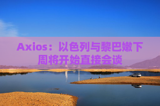 Axios：以色列与黎巴嫩下周将开始直接会谈
