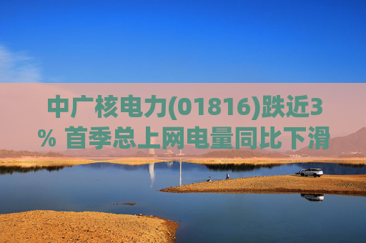 中广核电力(01816)跌近3% 首季总上网电量同比下滑10%