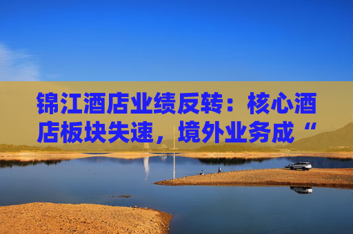 锦江酒店业绩反转：核心酒店板块失速，境外业务成“失血”黑洞