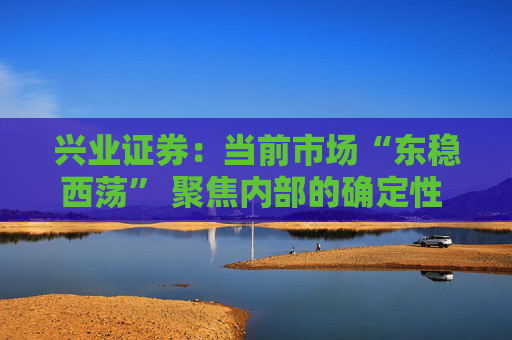 兴业证券：当前市场“东稳西荡” 聚焦内部的确定性 三大主线防守反击  第1张