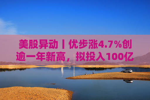 美股异动丨优步涨4.7%创逾一年新高，拟投入100亿美元押注Robotaxi