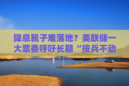 降息靴子难落地？美联储一大票委呼吁长期“按兵不动”