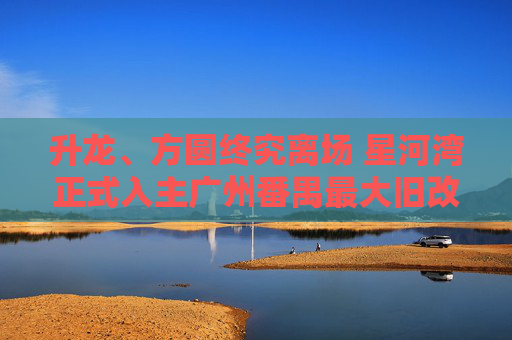 升龙、方圆终究离场 星河湾正式入主广州番禺最大旧改 第1张 升龙、方圆终究离场 星河湾正式入主广州番禺最大旧改 第1张