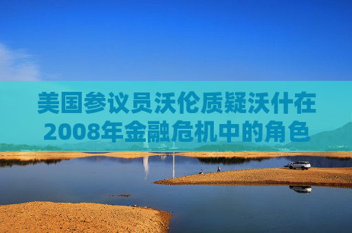 美国参议员沃伦质疑沃什在2008年金融危机中的角色
