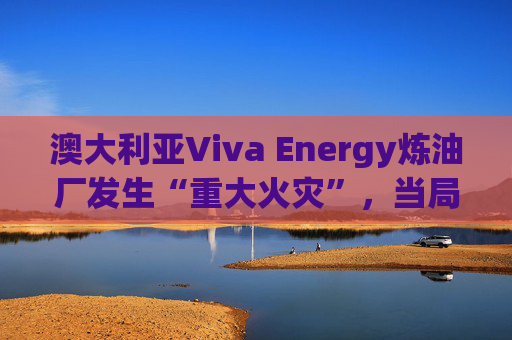 澳大利亚Viva Energy炼油厂发生“重大火灾”，当局确认火势尚未得到控制
