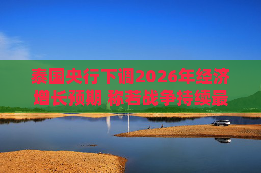 泰国央行下调2026年经济增长预期 称若战争持续最坏情况将没有下限