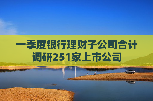 一季度银行理财子公司合计调研251家上市公司