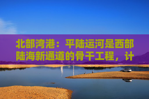 北部湾港：平陆运河是西部陆海新通道的骨干工程，计划今年9月建成通航
