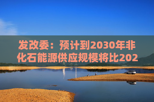 发改委：预计到2030年非化石能源供应规模将比2025年显著增长 2035年比2025年实现倍增