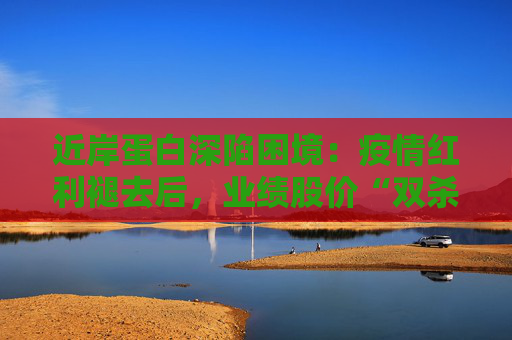近岸蛋白深陷困境：疫情红利褪去后，业绩股价“双杀”，三大隐忧浮出水面