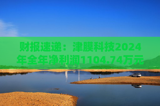 财报速递：津膜科技2024年全年净利润1104.74万元