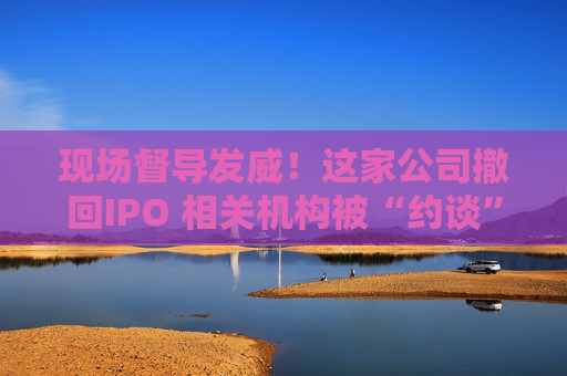 现场督导发威！这家公司撤回IPO 相关机构被“约谈”