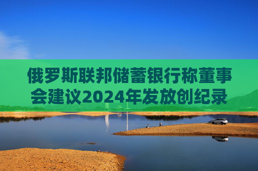 俄罗斯联邦储蓄银行称董事会建议2024年发放创纪录的股息  第1张