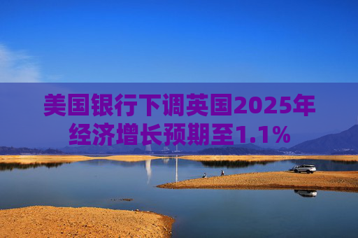 美国银行下调英国2025年经济增长预期至1.1%