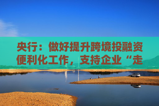 央行：做好提升跨境投融资便利化工作，支持企业“走出去”  第1张
