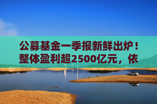 公募基金一季报新鲜出炉！整体盈利超2500亿元，依旧看好科技、大消费