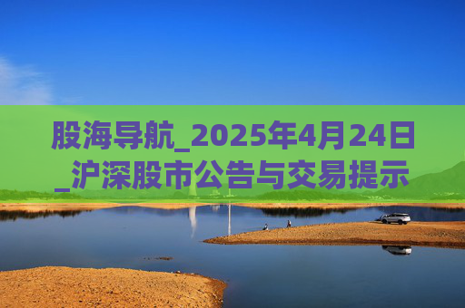 股海导航_2025年4月24日_沪深股市公告与交易提示  第1张