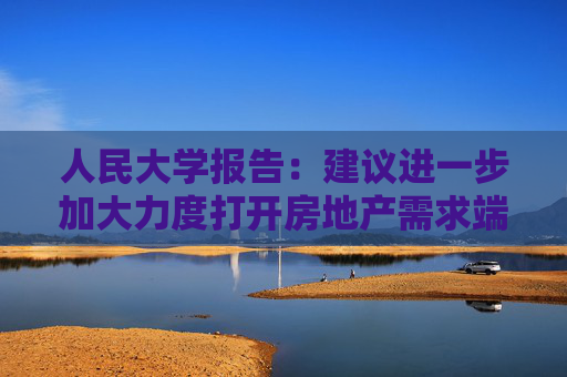 人民大学报告：建议进一步加大力度打开房地产需求端限制性政策