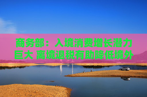 商务部：入境消费增长潜力巨大 离境退税有助降低境外旅客购物成本