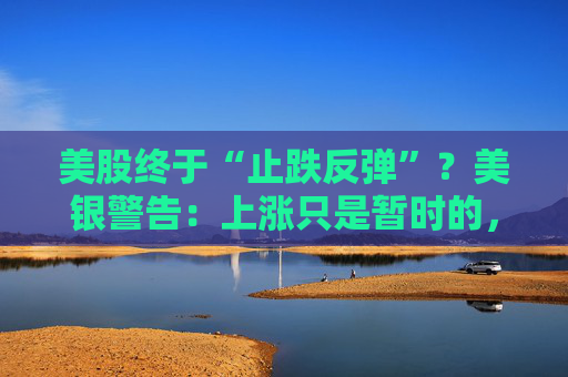 美股终于“止跌反弹”？美银警告：上涨只是暂时的，除非……