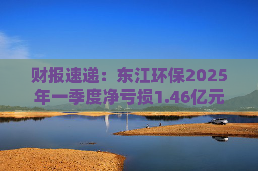 财报速递：东江环保2025年一季度净亏损1.46亿元