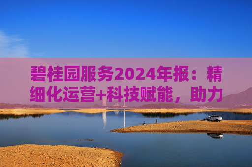 碧桂园服务2024年报：精细化运营+科技赋能，助力质效双升