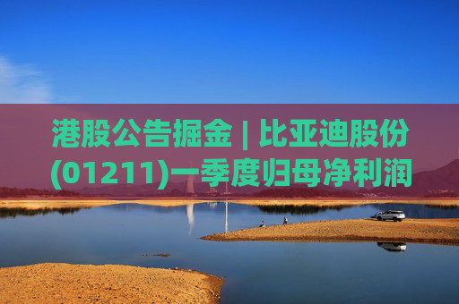 港股公告掘金 | 比亚迪股份(01211)一季度归母净利润91.55亿元 同比增加100.38%