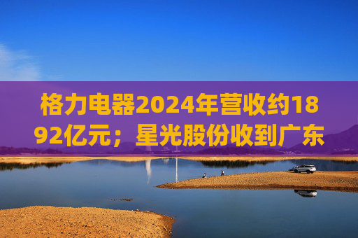 格力电器2024年营收约1892亿元;星光股份收到广东证监局警示函 | 公告精选