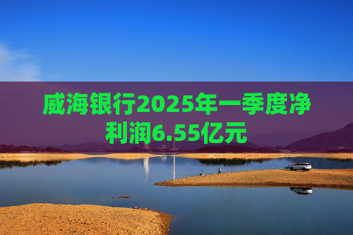 威海银行2025年一季度净利润6.55亿元