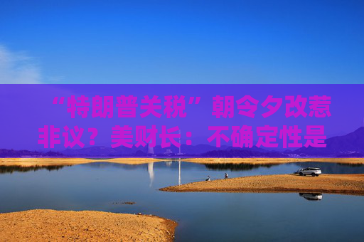 “特朗普关税”朝令夕改惹非议?美财长:不确定性是他的策略! 第1张 “特朗普关税”朝令夕改惹非议?美财长:不确定性是他的策略! 第1张