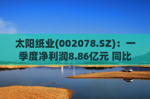 太阳纸业(002078.SZ)：一季度净利润8.86亿元 同比下降7.32%