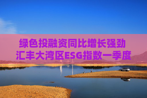 绿色投融资同比增长强劲 汇丰大湾区ESG指数一季度同比微升