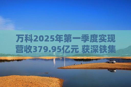 万科2025年第一季度实现营收379.95亿元 获深铁集团33亿元借款支持  第1张