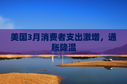 美国3月消费者支出激增，通胀降温