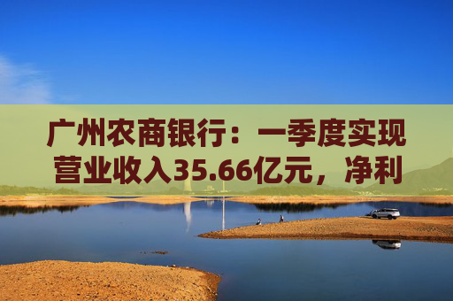 广州农商银行：一季度实现营业收入35.66亿元，净利润12.14亿元  第1张