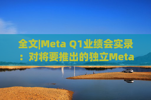 全文|Meta Q1业绩会实录：对将要推出的独立Meta AI应用感到兴奋与期待