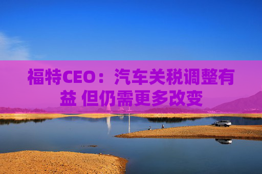 福特CEO：汽车关税调整有益 但仍需更多改变