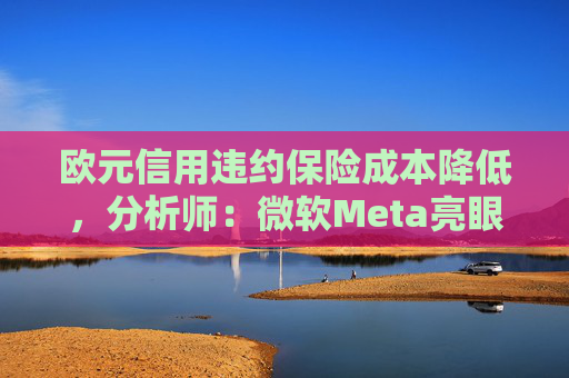 欧元信用违约保险成本降低，分析师：微软Meta亮眼业绩缓解市场对AI担忧