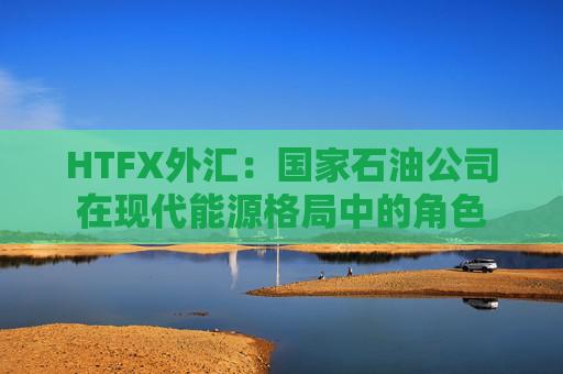 HTFX外汇：国家石油公司在现代能源格局中的角色  第1张