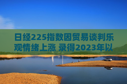 日经225指数因贸易谈判乐观情绪上涨 录得2023年以来最长连涨纪录